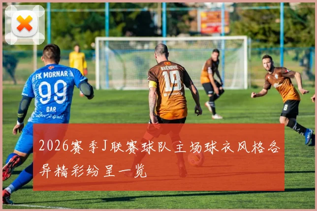 2026赛季J联赛球队主场球衣风格各异精彩纷呈一览