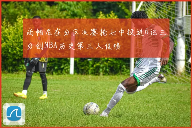 尚帕尼在分区决赛抢七中投进6记三分创NBA历史第三人佳绩