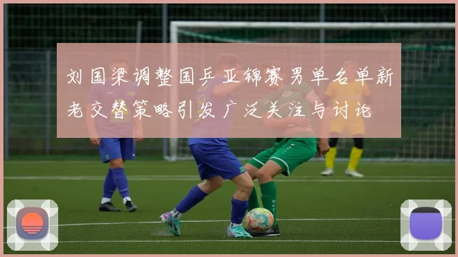 刘国梁调整国乒亚锦赛男单名单新老交替策略引发广泛关注与讨论