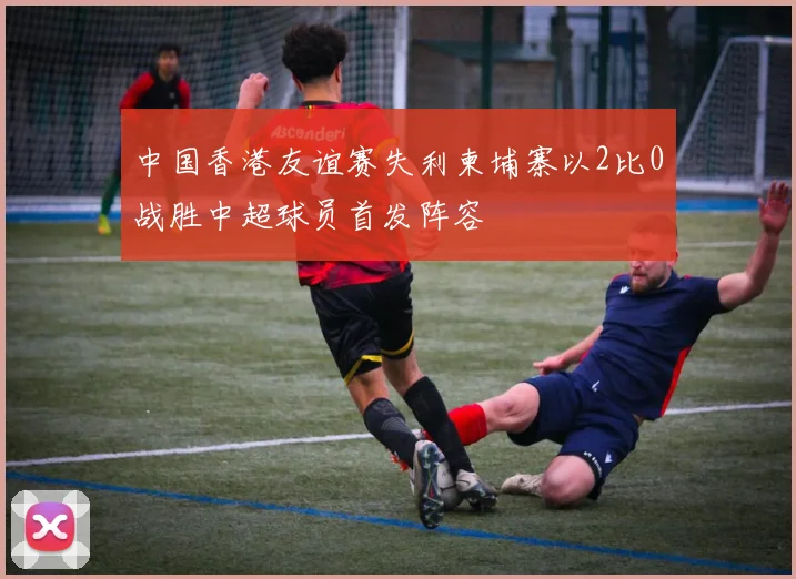 中国香港友谊赛失利柬埔寨以2比0战胜中超球员首发阵容