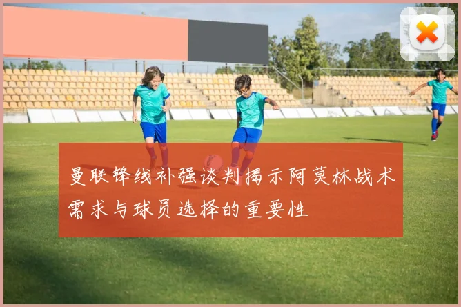 曼联锋线补强谈判揭示阿莫林战术需求与球员选择的重要性