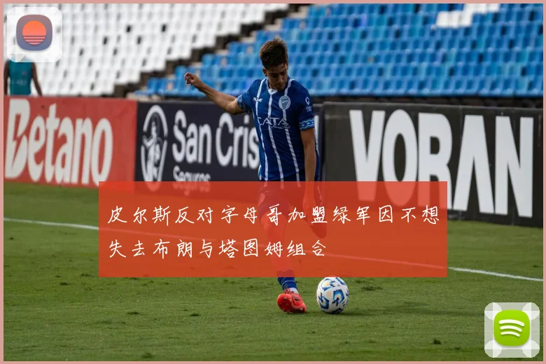 皮尔斯反对字母哥加盟绿军因不想失去布朗与塔图姆组合