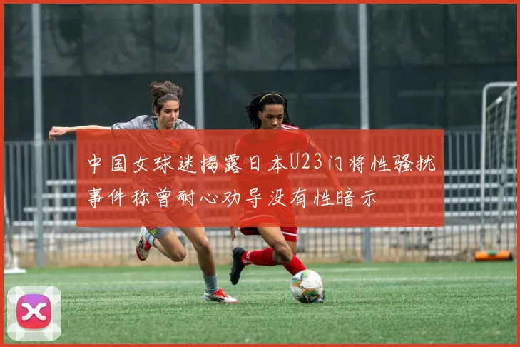 中国女球迷揭露日本U23门将性骚扰事件称曾耐心劝导没有性暗示