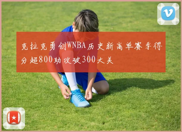 克拉克勇创WNBA历史新高单赛季得分超800助攻破300大关