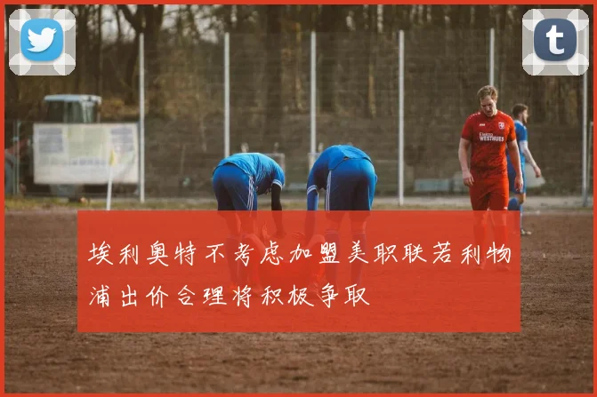埃利奥特不考虑加盟美职联若利物浦出价合理将积极争取