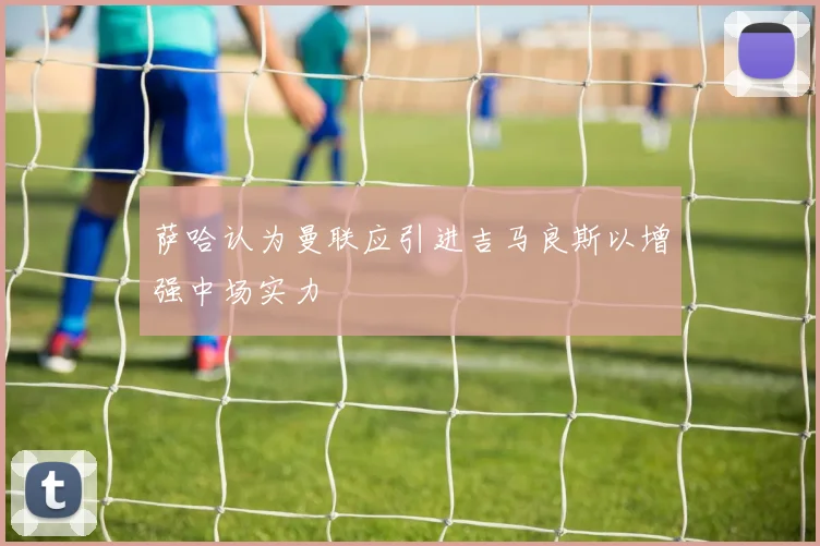 萨哈认为曼联应引进吉马良斯以增强中场实力