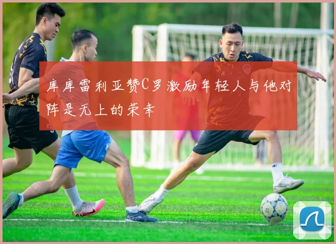 库库雷利亚赞C罗激励年轻人与他对阵是无上的荣幸