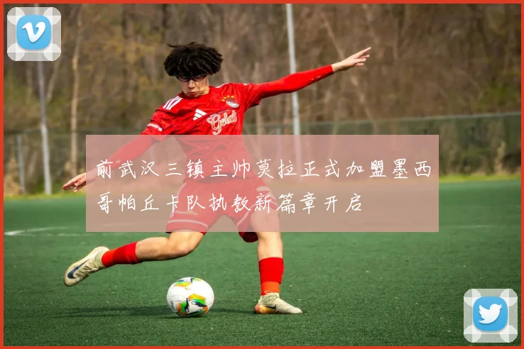 前武汉三镇主帅莫拉正式加盟墨西哥帕丘卡队执教新篇章开启