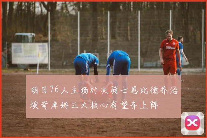 明日76人主场对决骑士恩比德乔治埃奇库姆三大核心有望齐上阵