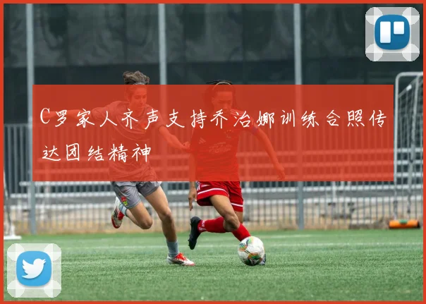C罗家人齐声支持乔治娜训练合照传达团结精神