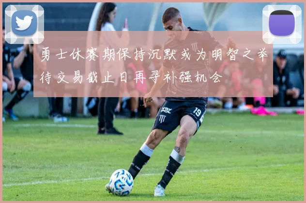 勇士休赛期保持沉默或为明智之举待交易截止日再寻补强机会