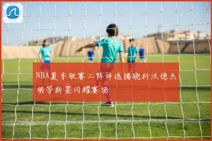 NBA夏季联赛二阵评选揭晓科沃德杰明等新星闪耀赛场