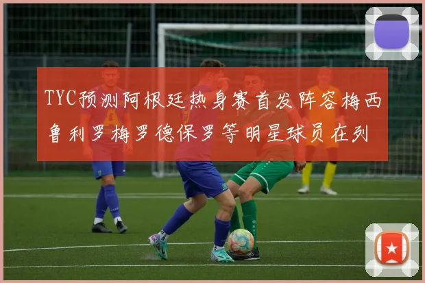 TYC预测阿根廷热身赛首发阵容梅西鲁利罗梅罗德保罗等明星球员在列