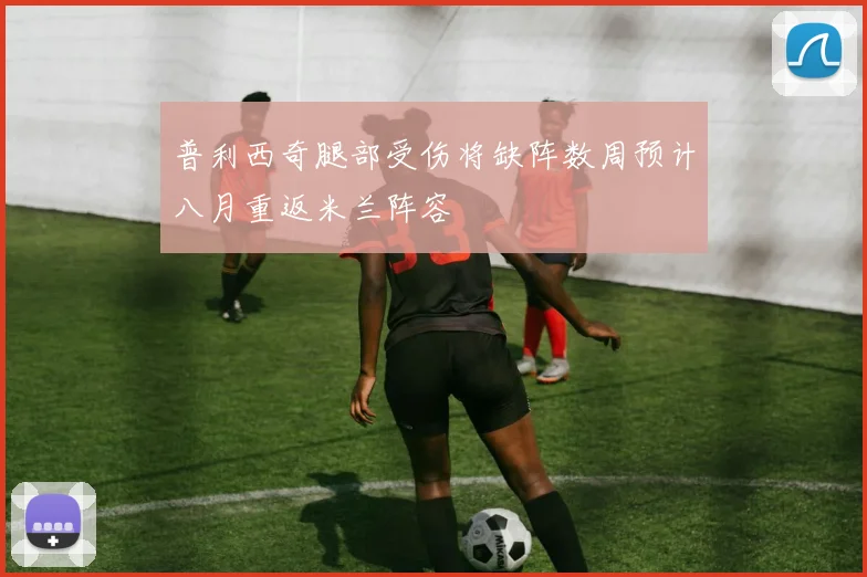 普利西奇腿部受伤将缺阵数周预计八月重返米兰阵容