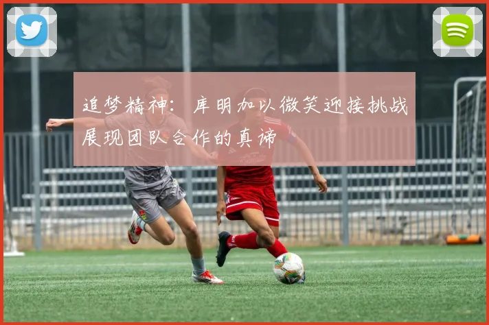 追梦精神：库明加以微笑迎接挑战展现团队合作的真谛