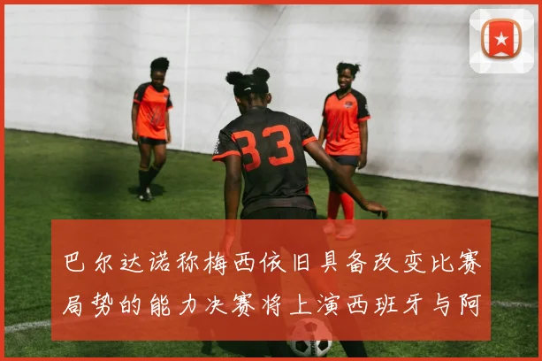 巴尔达诺称梅西依旧具备改变比赛局势的能力决赛将上演西班牙与阿根廷的对决