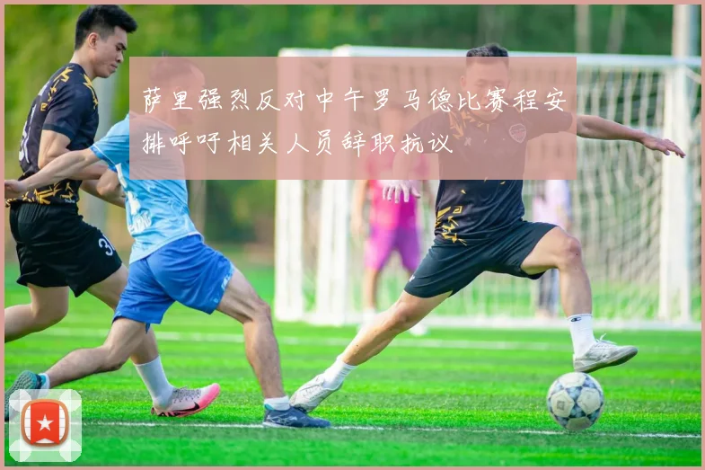 萨里强烈反对中午罗马德比赛程安排呼吁相关人员辞职抗议