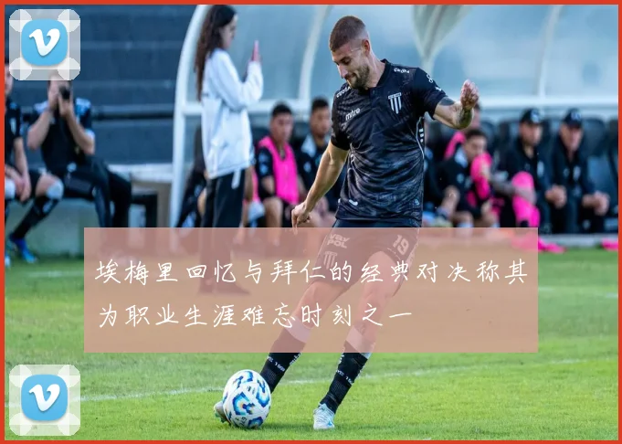 埃梅里回忆与拜仁的经典对决称其为职业生涯难忘时刻之一