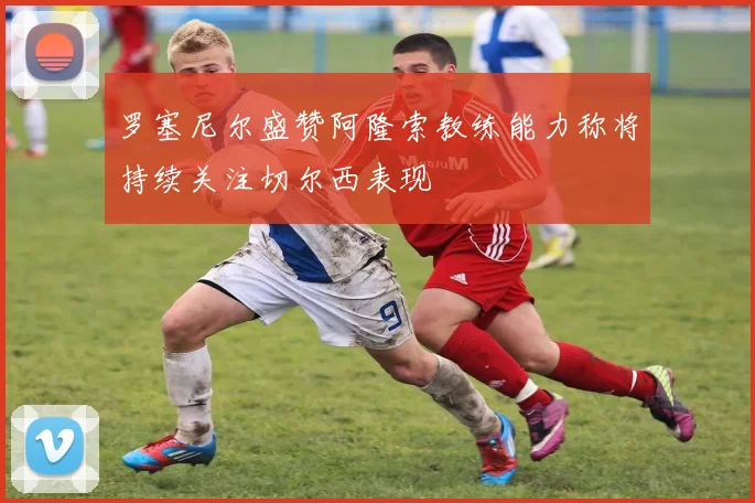 罗塞尼尔盛赞阿隆索教练能力称将持续关注切尔西表现