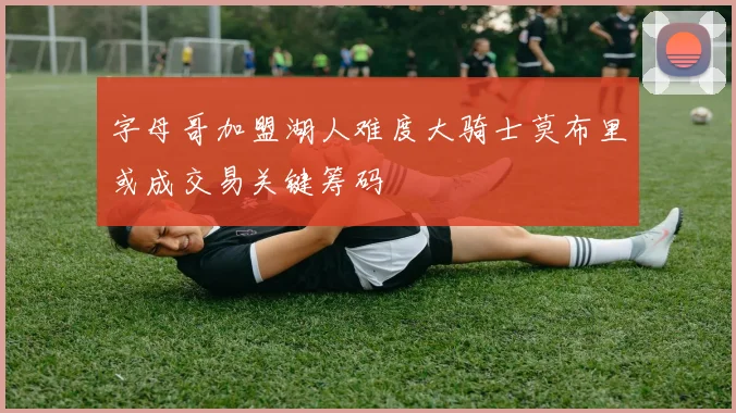 字母哥加盟湖人难度大骑士莫布里或成交易关键筹码
