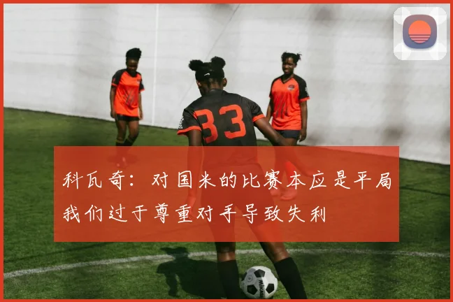 科瓦奇：对国米的比赛本应是平局我们过于尊重对手导致失利