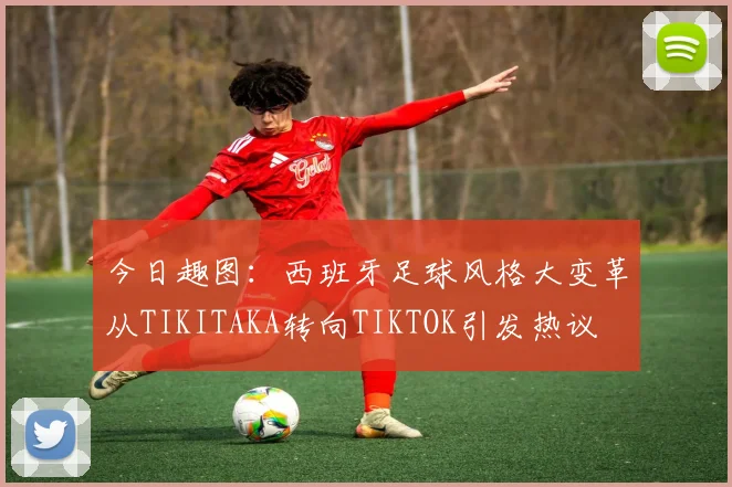 今日趣图：西班牙足球风格大变革从TIKITAKA转向TIKTOK引发热议